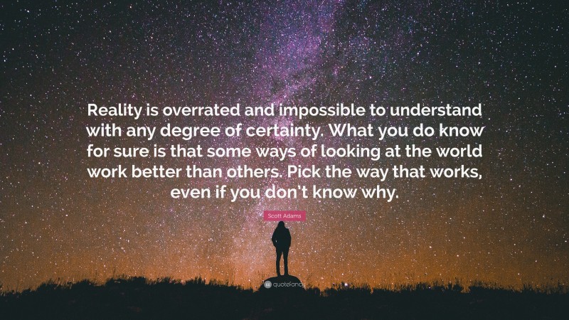 Scott Adams Quote: “Reality is overrated and impossible to understand with any degree of certainty. What you do know for sure is that some ways of looking at the world work better than others. Pick the way that works, even if you don’t know why.”