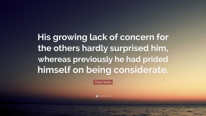 Franz Kafka Quote: “His growing lack of concern for the others hardly surprised him, whereas previously he had prided himself on being considerate.”