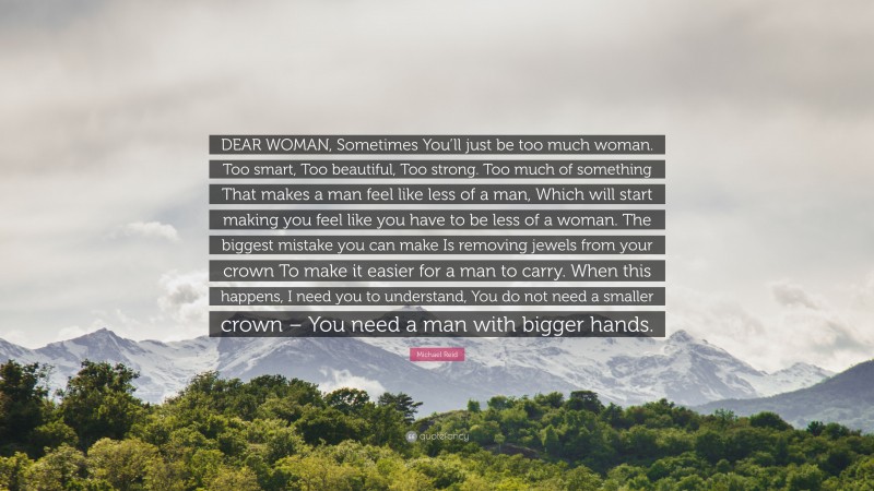 Michael Reid Quote: “DEAR WOMAN, Sometimes You’ll just be too much woman. Too smart, Too beautiful, Too strong. Too much of something That makes a man feel like less of a man, Which will start making you feel like you have to be less of a woman. The biggest mistake you can make Is removing jewels from your crown To make it easier for a man to carry. When this happens, I need you to understand, You do not need a smaller crown – You need a man with bigger hands.”