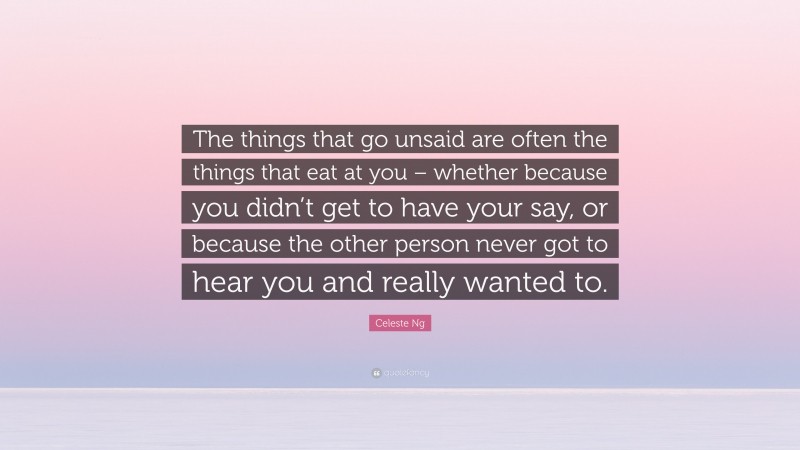 Celeste Ng Quote: “The things that go unsaid are often the things that eat at you – whether because you didn’t get to have your say, or because the other person never got to hear you and really wanted to.”