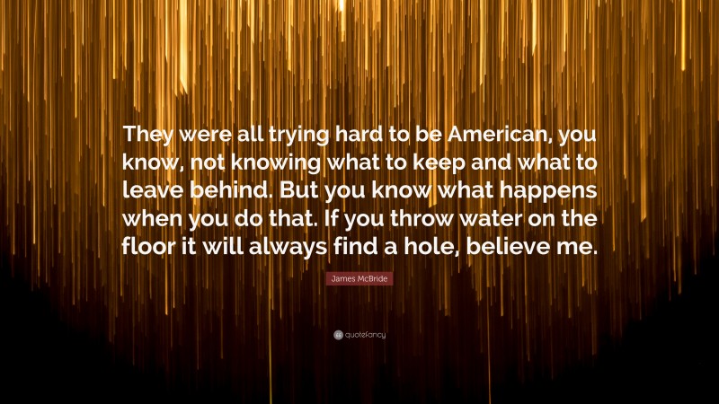 James McBride Quote: “They were all trying hard to be American, you know, not knowing what to keep and what to leave behind. But you know what happens when you do that. If you throw water on the floor it will always find a hole, believe me.”