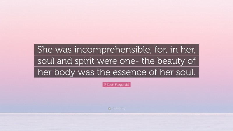 F. Scott Fitzgerald Quote: “She was incomprehensible, for, in her, soul and spirit were one- the beauty of her body was the essence of her soul.”