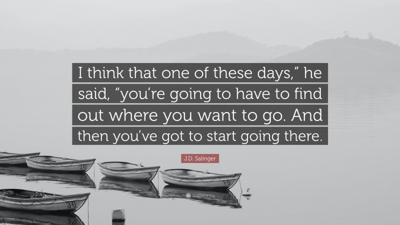 J.D. Salinger Quote: “I think that one of these days,” he said, “you’re going to have to find out where you want to go. And then you’ve got to start going there.”