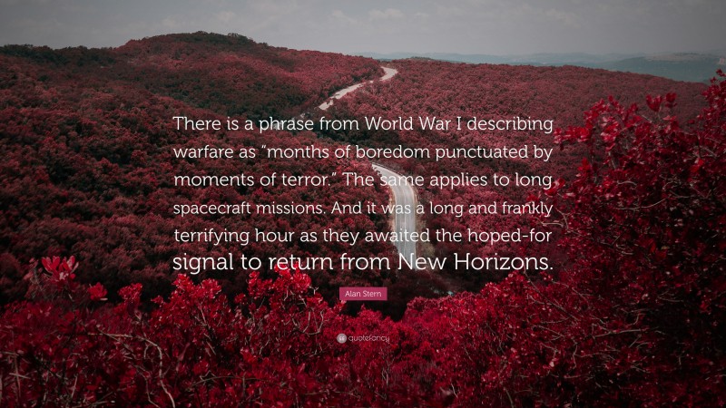 Alan Stern Quote: “There is a phrase from World War I describing warfare as “months of boredom punctuated by moments of terror.” The same applies to long spacecraft missions. And it was a long and frankly terrifying hour as they awaited the hoped-for signal to return from New Horizons.”