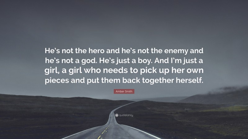 Amber Smith Quote: “He’s not the hero and he’s not the enemy and he’s not a god. He’s just a boy. And I’m just a girl, a girl who needs to pick up her own pieces and put them back together herself.”