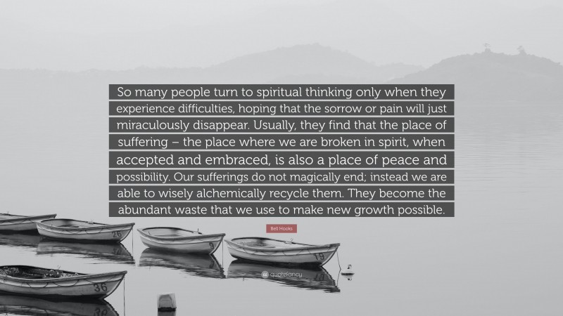 Bell Hooks Quote: “So many people turn to spiritual thinking only when they experience difficulties, hoping that the sorrow or pain will just miraculously disappear. Usually, they find that the place of suffering – the place where we are broken in spirit, when accepted and embraced, is also a place of peace and possibility. Our sufferings do not magically end; instead we are able to wisely alchemically recycle them. They become the abundant waste that we use to make new growth possible.”