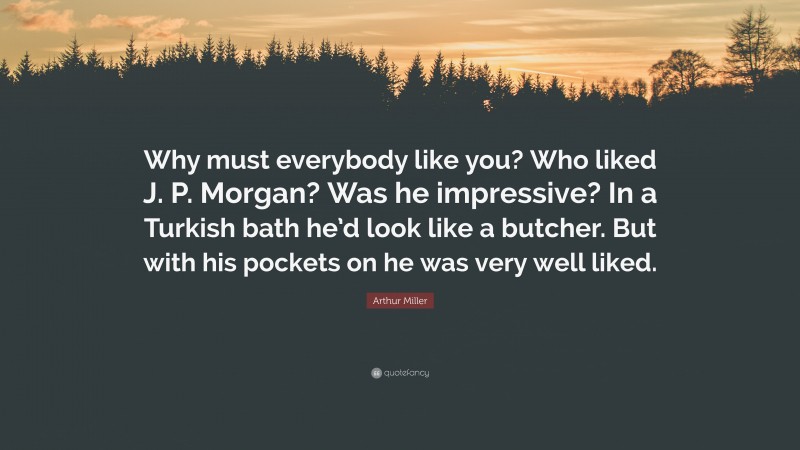 Arthur Miller Quote: “Why must everybody like you? Who liked J. P. Morgan? Was he impressive? In a Turkish bath he’d look like a butcher. But with his pockets on he was very well liked.”