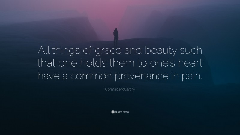 Cormac McCarthy Quote: “All things of grace and beauty such that one holds them to one’s heart have a common provenance in pain.”