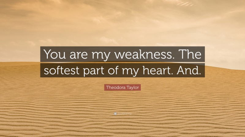 Theodora Taylor Quote: “You are my weakness. The softest part of my heart. And.”