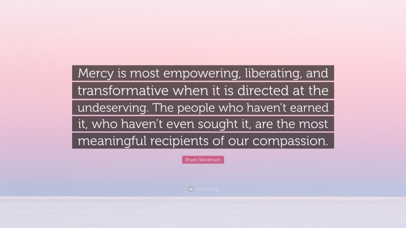 Bryan Stevenson Quote: “Mercy is most empowering, liberating, and transformative when it is directed at the undeserving. The people who haven’t earned it, who haven’t even sought it, are the most meaningful recipients of our compassion.”