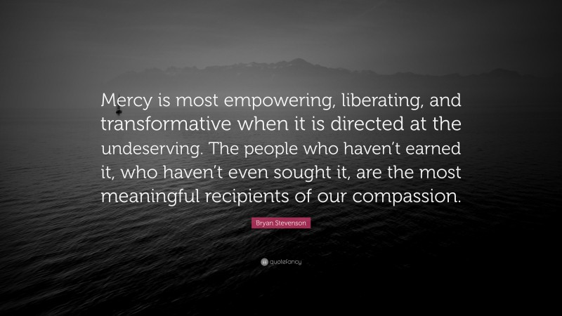 Bryan Stevenson Quote: “Mercy is most empowering, liberating, and transformative when it is directed at the undeserving. The people who haven’t earned it, who haven’t even sought it, are the most meaningful recipients of our compassion.”