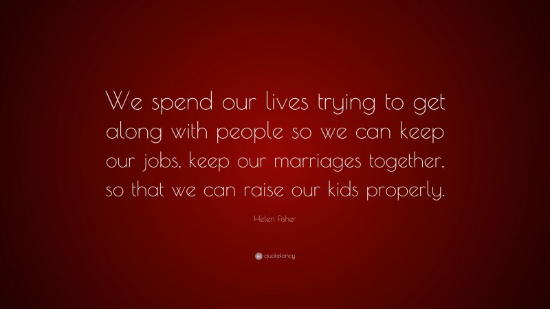 Helen Fisher Quote: “We spend our lives trying to get along with people so we can keep our jobs, keep our marriages together, so that we can raise our kids properly.”