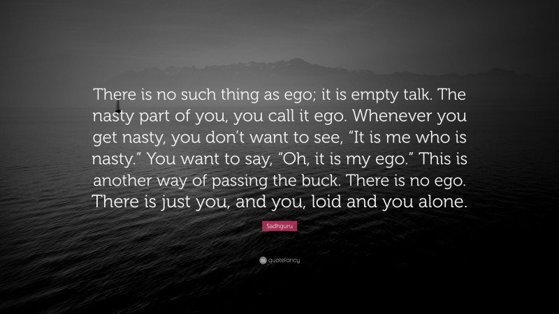 Sadhguru Quote: “There is no such thing as ego; it is empty talk. The nasty part of you, you call it ego. Whenever you get nasty, you don’t want to see, “It is me who is nasty.” You want to say, “Oh, it is my ego.” This is another way of passing the buck. There is no ego. There is just you, and you, loid and you alone.”