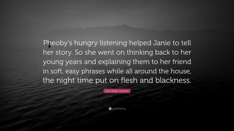 Zora Neale Hurston Quote: “Pheoby’s hungry listening helped Janie to tell her story. So she went on thinking back to her young years and explaining them to her friend in soft, easy phrases while all around the house, the night time put on flesh and blackness.”