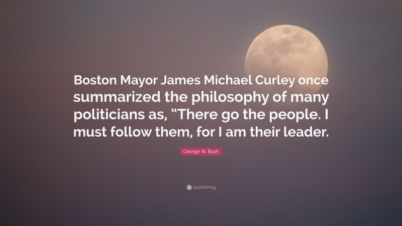 George W. Bush Quote: “Boston Mayor James Michael Curley once summarized the philosophy of many politicians as, “There go the people. I must follow them, for I am their leader.”