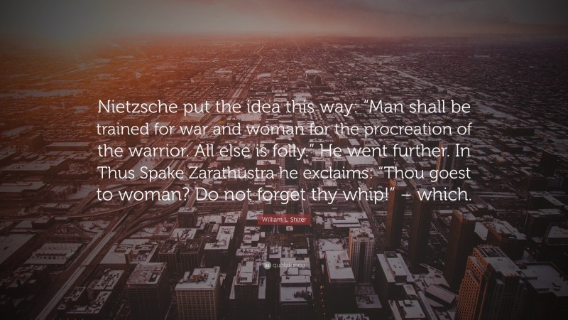William L. Shirer Quote: “Nietzsche put the idea this way: “Man shall be trained for war and woman for the procreation of the warrior. All else is folly.” He went further. In Thus Spake Zarathustra he exclaims: “Thou goest to woman? Do not forget thy whip!” – which.”