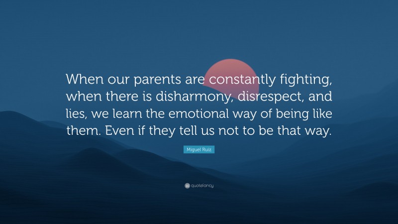 Miguel Ruiz Quote: “When our parents are constantly fighting, when there is disharmony, disrespect, and lies, we learn the emotional way of being like them. Even if they tell us not to be that way.”