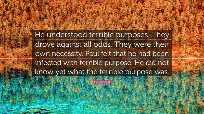 Frank Herbert Quote: “He understood terrible purposes. They drove against all odds. They were their own necessity. Paul felt that he had been infected with terrible purpose. He did not know yet what the terrible purpose was.”
