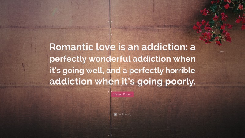 Helen Fisher Quote: “Romantic love is an addiction: a perfectly wonderful addiction when it’s going well, and a perfectly horrible addiction when it’s going poorly.”