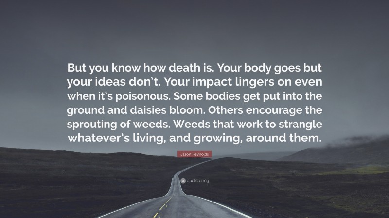 Jason Reynolds Quote: “But you know how death is. Your body goes but your ideas don’t. Your impact lingers on even when it’s poisonous. Some bodies get put into the ground and daisies bloom. Others encourage the sprouting of weeds. Weeds that work to strangle whatever’s living, and growing, around them.”