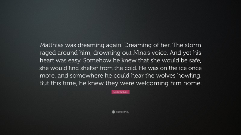 Leigh Bardugo Quote: “Matthias was dreaming again. Dreaming of her. The storm raged around him, drowning out Nina’s voice. And yet his heart was easy. Somehow he knew that she would be safe, she would find shelter from the cold. He was on the ice once more, and somewhere he could hear the wolves howling. But this time, he knew they were welcoming him home.”