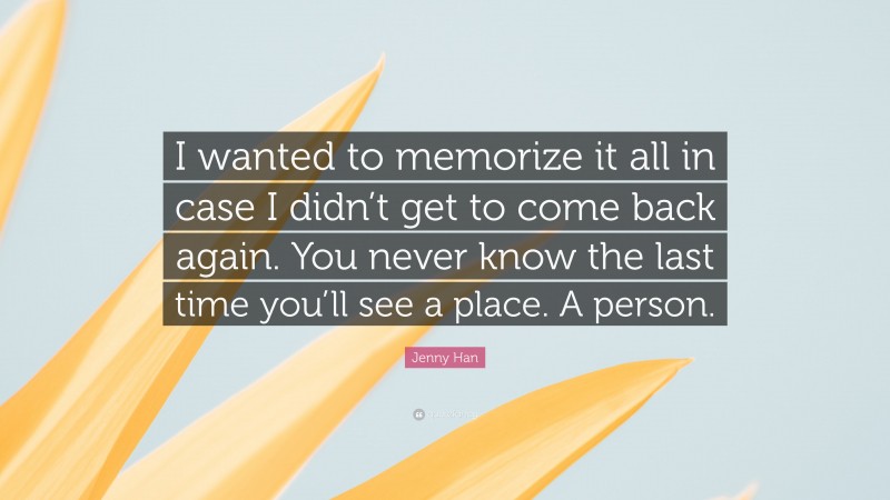 Jenny Han Quote: “I wanted to memorize it all in case I didn’t get to come back again. You never know the last time you’ll see a place. A person.”