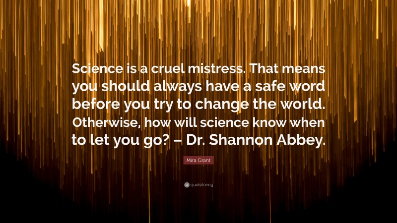 Mira Grant Quote: “Science is a cruel mistress. That means you should always have a safe word before you try to change the world. Otherwise, how will science know when to let you go? – Dr. Shannon Abbey.”