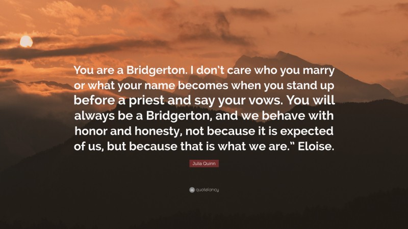 Julia Quinn Quote: “You are a Bridgerton. I don’t care who you marry or what your name becomes when you stand up before a priest and say your vows. You will always be a Bridgerton, and we behave with honor and honesty, not because it is expected of us, but because that is what we are.” Eloise.”