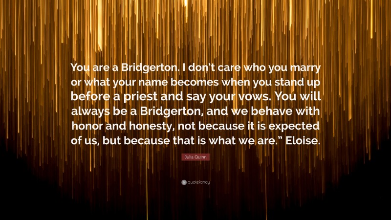 Julia Quinn Quote: “You are a Bridgerton. I don’t care who you marry or what your name becomes when you stand up before a priest and say your vows. You will always be a Bridgerton, and we behave with honor and honesty, not because it is expected of us, but because that is what we are.” Eloise.”