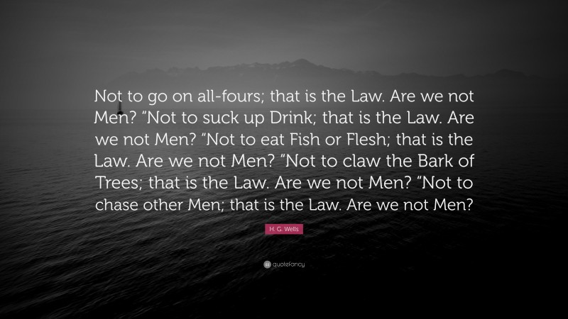 H. G. Wells Quote: “Not to go on all-fours; that is the Law. Are we not Men? “Not to suck up Drink; that is the Law. Are we not Men? “Not to eat Fish or Flesh; that is the Law. Are we not Men? “Not to claw the Bark of Trees; that is the Law. Are we not Men? “Not to chase other Men; that is the Law. Are we not Men?”