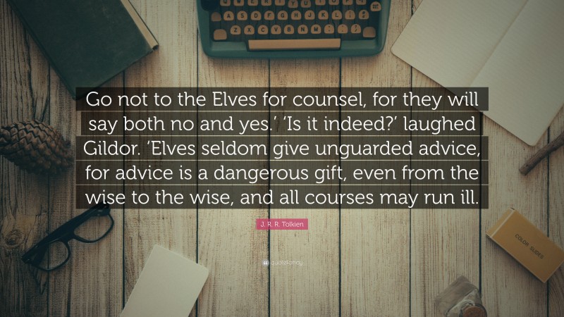 J. R. R. Tolkien Quote: “Go not to the Elves for counsel, for they will say both no and yes.’ ‘Is it indeed?’ laughed Gildor. ‘Elves seldom give unguarded advice, for advice is a dangerous gift, even from the wise to the wise, and all courses may run ill.”
