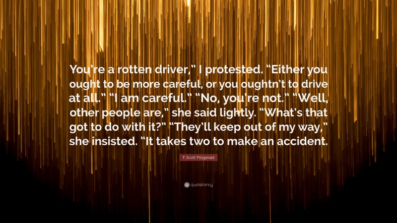 F. Scott Fitzgerald Quote: “You’re a rotten driver,” I protested. “Either you ought to be more careful, or you oughtn’t to drive at all.” “I am careful.” “No, you’re not.” “Well, other people are,” she said lightly. “What’s that got to do with it?” “They’ll keep out of my way,” she insisted. “It takes two to make an accident.”