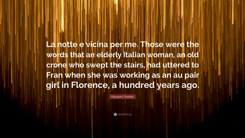 Margaret Drabble Quote: “La notte e vicina per me. Those were the words that an elderly Italian woman, an old crone who swept the stairs, had uttered to Fran when she was working as an au pair girl in Florence, a hundred years ago.”