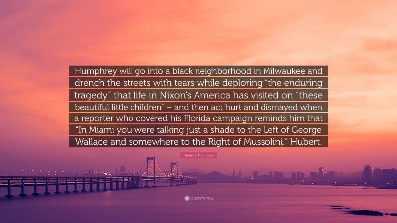 Hunter S. Thompson Quote: “Humphrey will go into a black neighborhood in Milwaukee and drench the streets with tears while deploring “the enduring tragedy” that life in Nixon’s America has visited on “these beautiful little children” – and then act hurt and dismayed when a reporter who covered his Florida campaign reminds him that “In Miami you were talking just a shade to the Left of George Wallace and somewhere to the Right of Mussolini.” Hubert.”