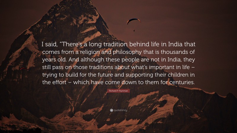 Richard P. Feynman Quote: “I said, “There’s a long tradition behind life in India that comes from a religion and philosophy that is thousands of years old. And although these people are not in India, they still pass on those traditions about what’s important in life – trying to build for the future and supporting their children in the effort – which have come down to them for centuries.”