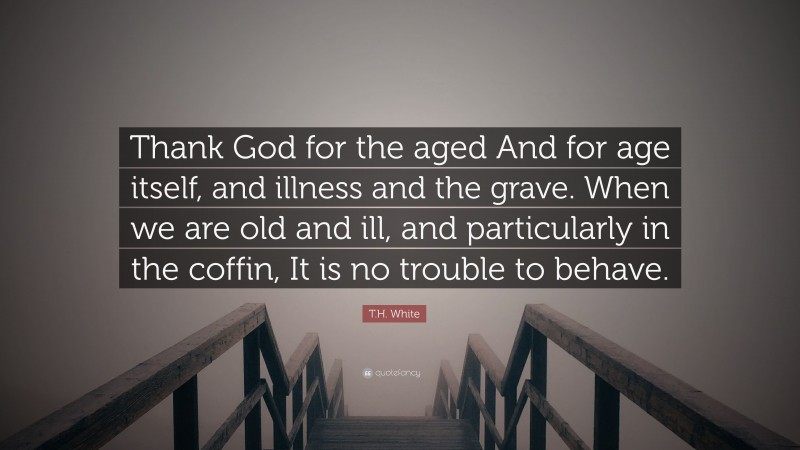 T.H. White Quote: “Thank God for the aged And for age itself, and illness and the grave. When we are old and ill, and particularly in the coffin, It is no trouble to behave.”