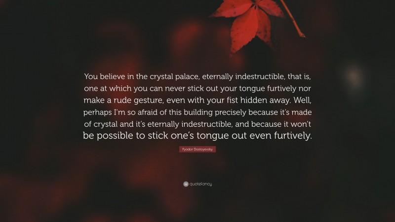 Fyodor Dostoyevsky Quote: “You believe in the crystal palace, eternally indestructible, that is, one at which you can never stick out your tongue furtively nor make a rude gesture, even with your fist hidden away. Well, perhaps I’m so afraid of this building precisely because it’s made of crystal and it’s eternally indestructible, and because it won’t be possible to stick one’s tongue out even furtively.”