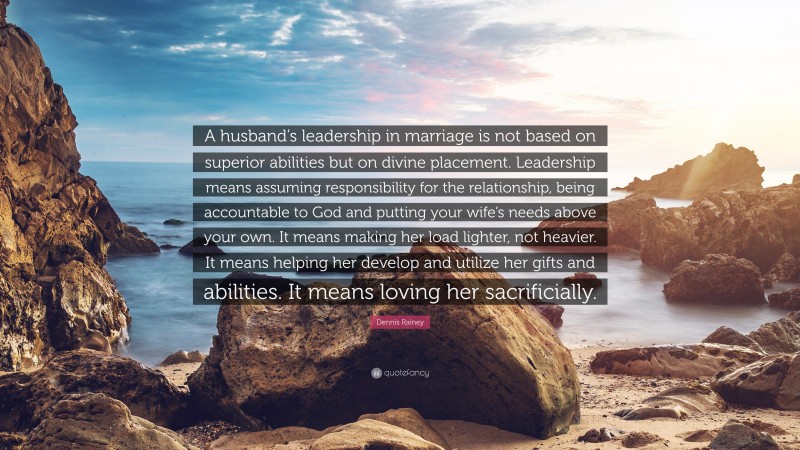 Dennis Rainey Quote: “A husband’s leadership in marriage is not based on superior abilities but on divine placement. Leadership means assuming responsibility for the relationship, being accountable to God and putting your wife’s needs above your own. It means making her load lighter, not heavier. It means helping her develop and utilize her gifts and abilities. It means loving her sacrificially.”