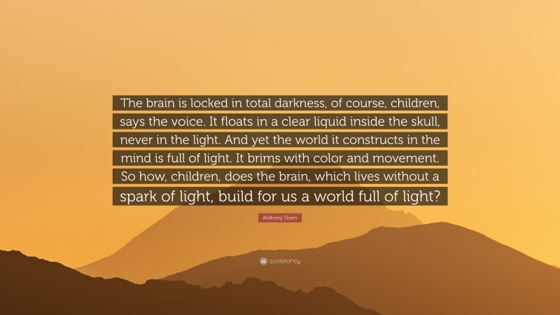 Anthony Doerr Quote: “The brain is locked in total darkness, of course, children, says the voice. It floats in a clear liquid inside the skull, never in the light. And yet the world it constructs in the mind is full of light. It brims with color and movement. So how, children, does the brain, which lives without a spark of light, build for us a world full of light?”