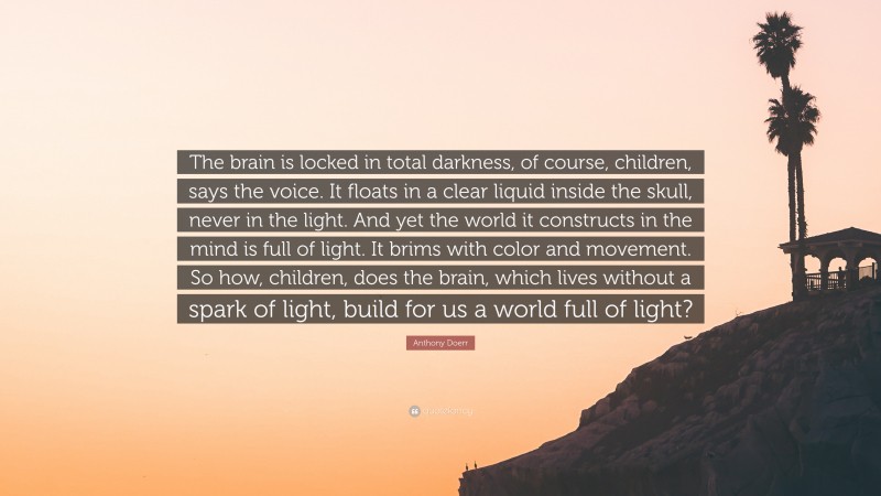 Anthony Doerr Quote: “The brain is locked in total darkness, of course, children, says the voice. It floats in a clear liquid inside the skull, never in the light. And yet the world it constructs in the mind is full of light. It brims with color and movement. So how, children, does the brain, which lives without a spark of light, build for us a world full of light?”