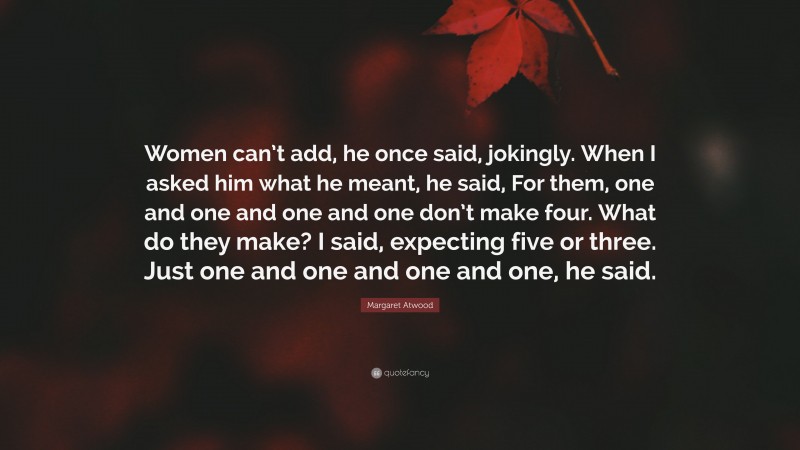 Margaret Atwood Quote: “Women can’t add, he once said, jokingly. When I asked him what he meant, he said, For them, one and one and one and one don’t make four. What do they make? I said, expecting five or three. Just one and one and one and one, he said.”