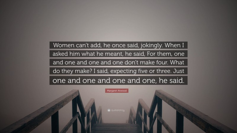 Margaret Atwood Quote: “Women can’t add, he once said, jokingly. When I asked him what he meant, he said, For them, one and one and one and one don’t make four. What do they make? I said, expecting five or three. Just one and one and one and one, he said.”