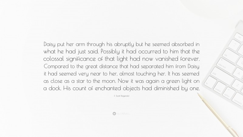 F. Scott Fitzgerald Quote: “Daisy put her arm through his abruptly but he seemed absorbed in what he had just said. Possibly it had occurred to him that the colossal significance of that light had now vanished forever. Compared to the great distance that had separated him from Daisy it had seemed very near to her, almost touching her. It has seemed as close as a star to the moon. Now it was again a green light on a dock. His count of enchanted objects had diminished by one.”
