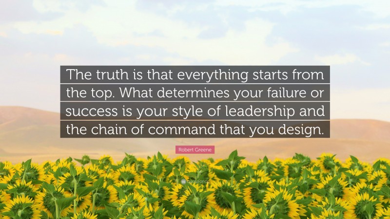 Robert Greene Quote: “The truth is that everything starts from the top. What determines your failure or success is your style of leadership and the chain of command that you design.”