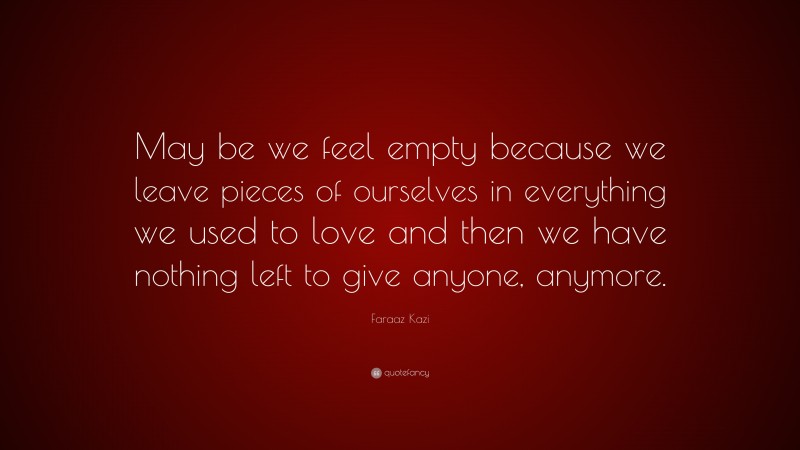 Faraaz Kazi Quote: “May be we feel empty because we leave pieces of ourselves in everything we used to love and then we have nothing left to give anyone, anymore.”
