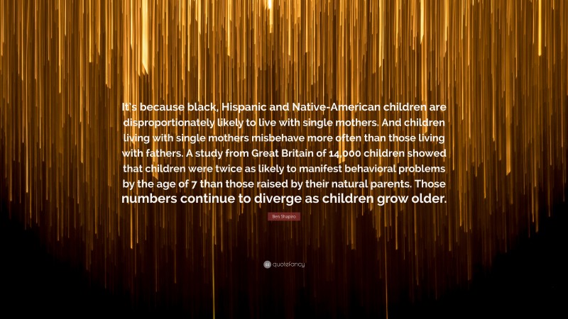 Ben Shapiro Quote: “It’s because black, Hispanic and Native-American children are disproportionately likely to live with single mothers. And children living with single mothers misbehave more often than those living with fathers. A study from Great Britain of 14,000 children showed that children were twice as likely to manifest behavioral problems by the age of 7 than those raised by their natural parents. Those numbers continue to diverge as children grow older.”