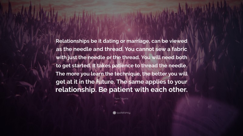 Kemi Sogunle Quote: “Relationships be it dating or marriage, can be viewed as the needle and thread. You cannot sew a fabric with just the needle or the thread. You will need both to get started. It takes patience to thread the needle. The more you learn the technique, the better you will get at it in the future. The same applies to your relationship. Be patient with each other.”