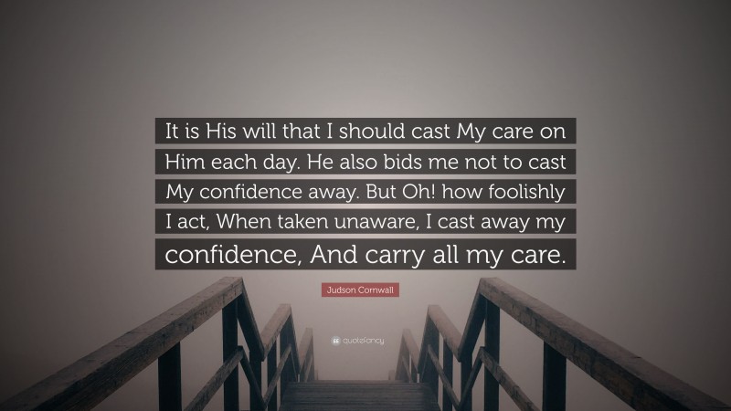 Judson Cornwall Quote: “It is His will that I should cast My care on Him each day. He also bids me not to cast My confidence away. But Oh! how foolishly I act, When taken unaware, I cast away my confidence, And carry all my care.”