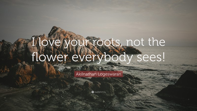 Akilnathan Logeswaran Quote: “I love your roots, not the flower everybody sees!”