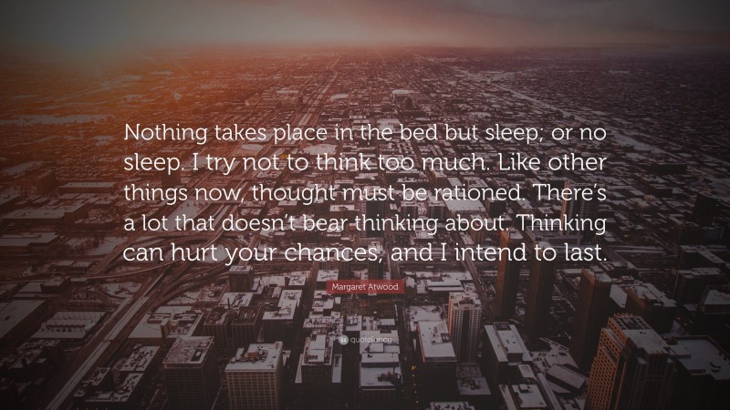 Margaret Atwood Quote: “Nothing takes place in the bed but sleep; or no sleep. I try not to think too much. Like other things now, thought must be rationed. There’s a lot that doesn’t bear thinking about. Thinking can hurt your chances, and I intend to last.”